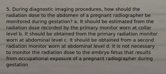 5. During diagnostic imaging procedures, how should the radiation dose to the abdomen of a pregnant radiographer be monitored during gestation? a. It should be estimated from the radiation dose recorded by the primary monitor worn at collar level b. It should be obtained from the primary radiation monitor worn at abdominal level c. It should be obtained from a second radiation monitor worn at abdominal level d. It is not necessary to monitor the radiation dose to the embryo fetus that results from occupational exposure of a pregnant radiographer during gestation