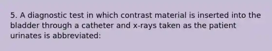 5. A diagnostic test in which contrast material is inserted into the bladder through a catheter and x-rays taken as the patient urinates is abbreviated: