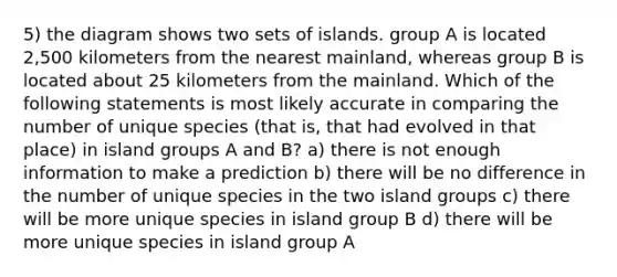 5) the diagram shows two sets of islands. group A is located 2,500 kilometers from the nearest mainland, whereas group B is located about 25 kilometers from the mainland. Which of the following statements is most likely accurate in comparing the number of unique species (that is, that had evolved in that place) in island groups A and B? a) there is not enough information to make a prediction b) there will be no difference in the number of unique species in the two island groups c) there will be more unique species in island group B d) there will be more unique species in island group A