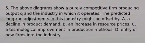 5. The above diagrams show a purely competitive firm producing output q and the industry in which it operates. The predicted long-run adjustments in this industry might be offset by: A. a decline in product demand. B. an increase in resource prices. C. a technological improvement in production methods. D. entry of new firms into the industry.