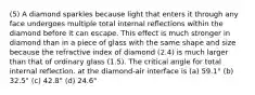 (5) A diamond sparkles because light that enters it through any face undergoes multiple total internal reﬂections within the diamond before it can escape. This effect is much stronger in diamond than in a piece of glass with the same shape and size because the refractive index of diamond (2.4) is much larger than that of ordinary glass (1.5). The critical angle for total internal reflection. at the diamond-air interface is (a) 59.1° (b) 32.5° (c) 42.8° (d) 24.6°