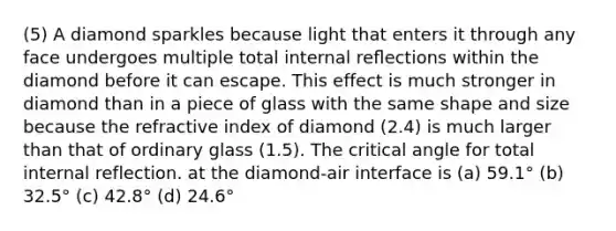 (5) A diamond sparkles because light that enters it through any face undergoes multiple total internal reﬂections within the diamond before it can escape. This effect is much stronger in diamond than in a piece of glass with the same shape and size because the refractive index of diamond (2.4) is much larger than that of ordinary glass (1.5). The critical angle for total internal reflection. at the diamond-air interface is (a) 59.1° (b) 32.5° (c) 42.8° (d) 24.6°