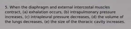 5. When the diaphragm and external intercostal muscles contract, (a) exhalation occurs, (b) intrapulmonary pressure increases, (c) intrapleural pressure decreases, (d) the volume of the lungs decreases, (e) the size of the thoracic cavity increases.