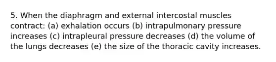 5. When the diaphragm and external intercostal muscles contract: (a) exhalation occurs (b) intrapulmonary pressure increases (c) intrapleural pressure decreases (d) the volume of the lungs decreases (e) the size of the thoracic cavity increases.