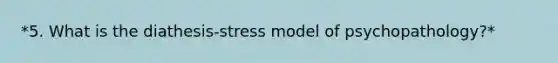 *5. What is the diathesis-stress model of psychopathology?*