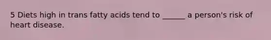 5 Diets high in trans fatty acids tend to ______ a person's risk of heart disease.