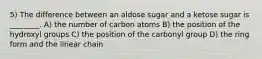 5) The difference between an aldose sugar and a ketose sugar is ________. A) the number of carbon atoms B) the position of the hydroxyl groups C) the position of the carbonyl group D) the ring form and the linear chain