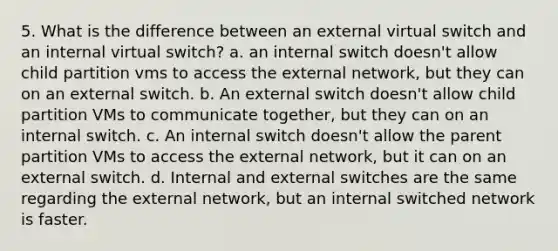 5. What is the difference between an external virtual switch and an internal virtual switch? a. an internal switch doesn't allow child partition vms to access the external network, but they can on an external switch. b. An external switch doesn't allow child partition VMs to communicate together, but they can on an internal switch. c. An internal switch doesn't allow the parent partition VMs to access the external network, but it can on an external switch. d. Internal and external switches are the same regarding the external network, but an internal switched network is faster.