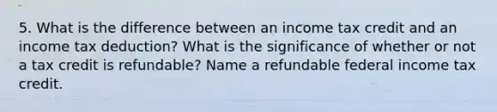 5. What is the difference between an income tax credit and an income tax deduction? What is the significance of whether or not a tax credit is refundable? Name a refundable federal income tax credit.