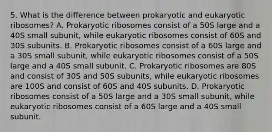 5. What is the difference between prokaryotic and eukaryotic ribosomes? A. Prokaryotic ribosomes consist of a 50S large and a 40S small subunit, while eukaryotic ribosomes consist of 60S and 30S subunits. B. Prokaryotic ribosomes consist of a 60S large and a 30S small subunit, while eukaryotic ribosomes consist of a 50S large and a 40S small subunit. C. Prokaryotic ribosomes are 80S and consist of 30S and 50S subunits, while eukaryotic ribosomes are 100S and consist of 60S and 40S subunits. D. Prokaryotic ribosomes consist of a 50S large and a 30S small subunit, while eukaryotic ribosomes consist of a 60S large and a 40S small subunit.