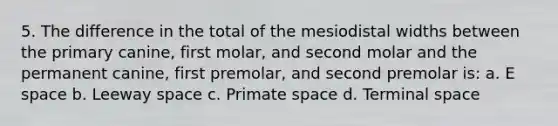 5. The difference in the total of the mesiodistal widths between the primary canine, first molar, and second molar and the permanent canine, first premolar, and second premolar is: a. E space b. Leeway space c. Primate space d. Terminal space