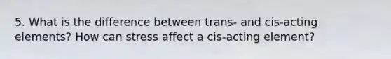 5. What is the difference between trans- and cis-acting elements? How can stress affect a cis-acting element?