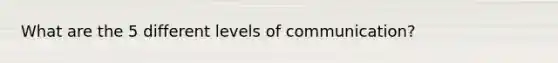 What are the 5 different levels of communication?