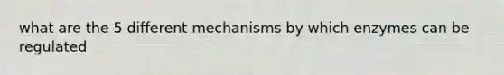 what are the 5 different mechanisms by which enzymes can be regulated