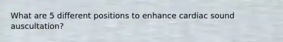 What are 5 different positions to enhance cardiac sound auscultation?