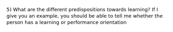 5) What are the different predispositions towards learning? If I give you an example, you should be able to tell me whether the person has a learning or performance orientation