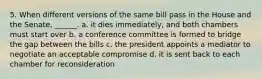 5. When different versions of the same bill pass in the House and the Senate, ______. a. it dies immediately, and both chambers must start over b. a conference committee is formed to bridge the gap between the bills c. the president appoints a mediator to negotiate an acceptable compromise d. it is sent back to each chamber for reconsideration