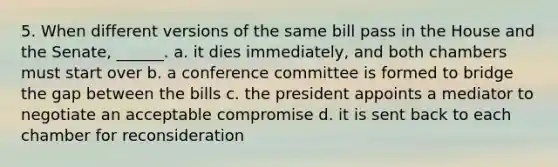 5. When different versions of the same bill pass in the House and the Senate, ______. a. it dies immediately, and both chambers must start over b. a conference committee is formed to bridge the gap between the bills c. the president appoints a mediator to negotiate an acceptable compromise d. it is sent back to each chamber for reconsideration