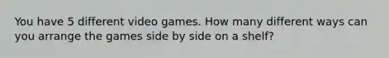 You have 5 different video games. How many different ways can you arrange the games side by side on a​ shelf?