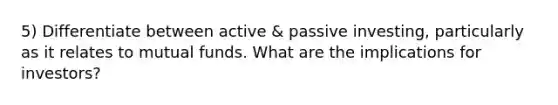 5) Differentiate between active & passive investing, particularly as it relates to mutual funds. What are the implications for investors?