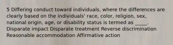 5 Differing conduct toward individuals, where the differences are clearly based on the individuals' race, color, religion, sex, national origin, age, or disability status is termed as _____. Disparate impact Disparate treatment Reverse discrimination Reasonable accommodation Affirmative action