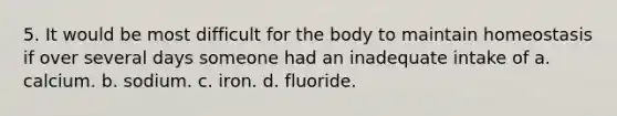 5. It would be most difficult for the body to maintain homeostasis if over several days someone had an inadequate intake of a. calcium. b. sodium. c. iron. d. fluoride.