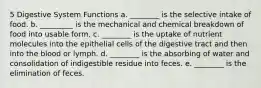 5 Digestive System Functions a. ________ is the selective intake of food. b. _________ is the mechanical and chemical breakdown of food into usable form. c. ________ is the uptake of nutrient molecules into the epithelial cells of the digestive tract and then into the blood or lymph. d. ________ is the absorbing of water and consolidation of indigestible residue into feces. e. ________ is the elimination of feces.