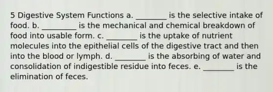 5 Digestive System Functions a. ________ is the selective intake of food. b. _________ is the mechanical and chemical breakdown of food into usable form. c. ________ is the uptake of nutrient molecules into the epithelial cells of the digestive tract and then into the blood or lymph. d. ________ is the absorbing of water and consolidation of indigestible residue into feces. e. ________ is the elimination of feces.