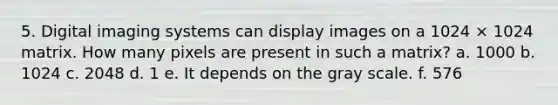 5. Digital imaging systems can display images on a 1024 × 1024 matrix. How many pixels are present in such a matrix? a. 1000 b. 1024 c. 2048 d. 1 e. It depends on the gray scale. f. 576