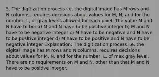 5. The digitization process i.e. the digital image has M rows and N columns, requires decisions about values for M, N, and for the number, L, of gray levels allowed for each pixel. The value M and N have to be: a) M and N have to be positive integer b) M and N have to be negative integer c) M have to be negative and N have to be positive integer d) M have to be positive and N have to be negative integer Explanation: The digitization process i.e. the digital image has M rows and N columns, requires decisions about values for M, N, and for the number, L, of max gray level. There are no requirements on M and N, other than that M and N have to be positive integer.