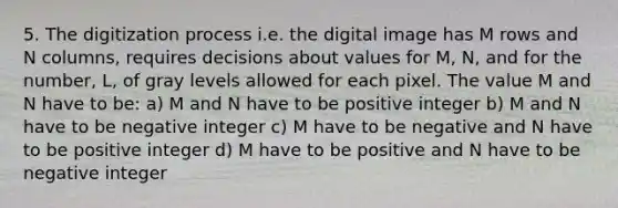 5. The digitization process i.e. the digital image has M rows and N columns, requires decisions about values for M, N, and for the number, L, of gray levels allowed for each pixel. The value M and N have to be: a) M and N have to be positive integer b) M and N have to be negative integer c) M have to be negative and N have to be positive integer d) M have to be positive and N have to be negative integer