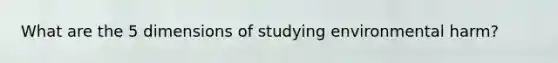 What are the 5 dimensions of studying environmental harm?