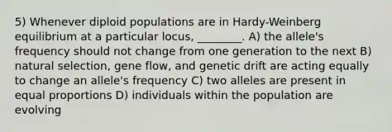 5) Whenever diploid populations are in Hardy-Weinberg equilibrium at a particular locus, ________. A) the allele's frequency should not change from one generation to the next B) natural selection, gene flow, and genetic drift are acting equally to change an allele's frequency C) two alleles are present in equal proportions D) individuals within the population are evolving