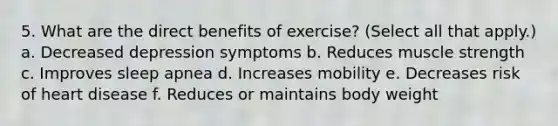 5. What are the direct benefits of exercise? (Select all that apply.) a. Decreased depression symptoms b. Reduces muscle strength c. Improves sleep apnea d. Increases mobility e. Decreases risk of heart disease f. Reduces or maintains body weight