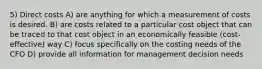 5) Direct costs A) are anything for which a measurement of costs is desired. B) are costs related to a particular cost object that can be traced to that cost object in an economically feasible (cost-effective) way C) focus specifically on the costing needs of the CFO D) provide all information for management decision needs