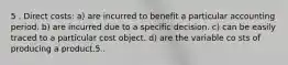 5 . Direct costs: a) are incurred to benefit a particular accounting period. b) are incurred due to a specific decision. c) can be easily traced to a particular cost object. d) are the variable co sts of producing a product.5 .