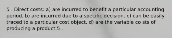 5 . Direct costs: a) are incurred to benefit a particular accounting period. b) are incurred due to a specific decision. c) can be easily traced to a particular cost object. d) are the variable co sts of producing a product.5 .