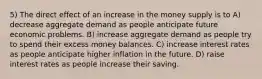 5) The direct effect of an increase in the money supply is to A) decrease aggregate demand as people anticipate future economic problems. B) increase aggregate demand as people try to spend their excess money balances. C) increase interest rates as people anticipate higher inflation in the future. D) raise interest rates as people increase their saving.