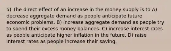 5) The direct effect of an increase in the money supply is to A) decrease aggregate demand as people anticipate future economic problems. B) increase aggregate demand as people try to spend their excess money balances. C) increase interest rates as people anticipate higher inflation in the future. D) raise interest rates as people increase their saving.