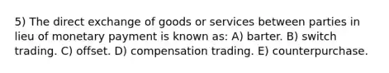 5) The direct exchange of goods or services between parties in lieu of monetary payment is known as: A) barter. B) switch trading. C) offset. D) compensation trading. E) counterpurchase.