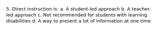 5. Direct instruction is: a. A student-led approach b. A teacher-led approach c. Not recommended for students with learning disabilities d. A way to present a lot of information at one time