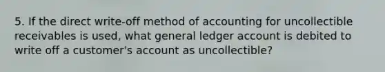 5. If the direct write-off method of accounting for uncollectible receivables is used, what general ledger account is debited to write off a customer's account as uncollectible?