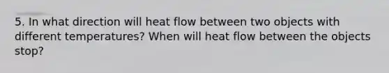 5. In what direction will heat flow between two objects with different temperatures? When will heat flow between the objects stop?