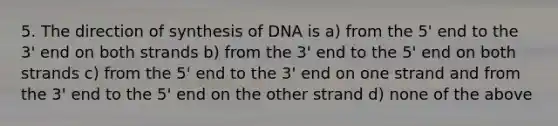 5. The direction of synthesis of DNA is a) from the 5' end to the 3' end on both strands b) from the 3' end to the 5' end on both strands c) from the 5' end to the 3' end on one strand and from the 3' end to the 5' end on the other strand d) none of the above