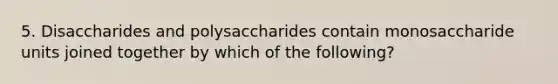 5. Disaccharides and polysaccharides contain monosaccharide units joined together by which of the following?