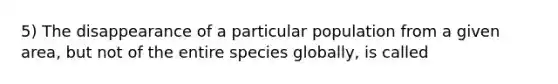 5) The disappearance of a particular population from a given area, but not of the entire species globally, is called