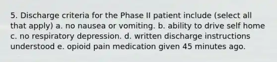 5. Discharge criteria for the Phase II patient include (select all that apply) a. no nausea or vomiting. b. ability to drive self home c. no respiratory depression. d. written discharge instructions understood e. opioid pain medication given 45 minutes ago.