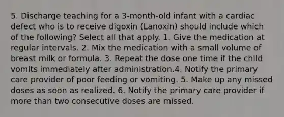 5. Discharge teaching for a 3-month-old infant with a cardiac defect who is to receive digoxin (Lanoxin) should include which of the following? Select all that apply. 1. Give the medication at regular intervals. 2. Mix the medication with a small volume of breast milk or formula. 3. Repeat the dose one time if the child vomits immediately after administration.4. Notify the primary care provider of poor feeding or vomiting. 5. Make up any missed doses as soon as realized. 6. Notify the primary care provider if more than two consecutive doses are missed.