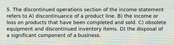 5. The discontinued operations section of the income statement refers to A) discontinuance of a product line. B) the income or loss on products that have been completed and sold. C) obsolete equipment and discontinued inventory items. D) the disposal of a significant component of a business.