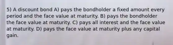 5) A discount bond A) pays the bondholder a fixed amount every period and the face value at maturity. B) pays the bondholder the face value at maturity. C) pays all interest and the face value at maturity. D) pays the face value at maturity plus any capital gain.